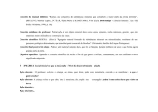 Conceito do manual didático: “Rochas são conjuntos de substâncias minerais que compõem a maior parte da crosta terrestre”.
       (PEIXOTO, Marilze Lopes; ZATTAR, Stella Maria e KAMEYAMA, Vera Lúcia. Bom tempo – ciências naturais. 3.ed. São
       Paulo: Moderna, 1998, p. 16).


Conceito cotidiano do professor: Pedra/rocha é um objeto mineral duro como areia, cimento, rocha mármore, granito que são
       materiais muito utilizados na construção de casas.
Conceito científico: ROCHA: (Geol.) “Agregado natural formado de substâncias minerais ou mineralizadas, resultante de um
       processo geológico determinado, que constitui parte essencial da litosfera” (Dicionário Aurélio da Língua Portuguesa)
Conceito final possível do aluno : Pedra é um material natural, duro, que foi se fazendo durante milhares de anos e que forma agora
       grande parte da terra.
Objetivo específico: Aprender o conceito científico de rocha a fim de que passe a utilizar, corretamente, em seu cotidiano o novo
       significado adquirido.


1 - PRÁTICA Social Inicial (o que o aluno sabe – Nível de desenvolvimento atual)

Ação docente : O professor solicita à criança, ao aluno, quer dizer, pede com insistência, convida a se manifestar : o que é
       pedra/rocha?
Ação discente: A criança relata o que sabe, isto é, menciona, diz, expõe sua     concepção: pedra é uma coisa dura que existe na
       terra.
Ação docente:..
Ação discente:..
 