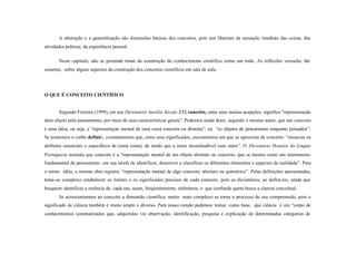 A abstração e a generalização são dimensões básicas dos conceitos, pois nos libertam da sensação imediata das coisas, das
atividades práticas, da experiência pessoal.

       Neste capítulo, não se pretende tratar da construção do conhecimento científico como um todo. As reflexões versarão, tão
somente, sobre alguns aspectos da construção dos conceitos científicos em sala de aula.




O QUE É CONCEITO CIENTÍFICO


       Segundo Ferreira (1999), em seu Dicionário Aurélio Século XXI, conceito, entre suas muitas acepções, significa “representação
dum objeto pelo pensamento, por meio de suas características gerais”. Podemos ainda dizer, segundo o mesmo autor, que um conceito
é uma idéia, ou seja, a “representação mental de uma coisa concreta ou abstrata”, ou “os objetos de pensamento enquanto pensados”.
Se tomarmos o verbo definir, constataremos que, entre seus significados, encontramos um que se aproxima de conceito: “enunciar os
atributos essenciais e específicos de (uma coisa), de modo que a torne inconfundível com outra”. O Dicionário Houaiss da Língua
Portuguesa assinala que conceito é a “representação mental de um objeto abstrato ou concreto, que se mostra como um instrumento
fundamental do pensamento em sua tarefa de identificar, descrever e classificar os diferentes elementos e aspectos da realidade”. Para
o termo idéia, a mesma obra registra: “representação mental de algo concreto, abstrato ou quimérico”. Pelas definições apresentadas,
torna-se complexo estabelecer os limites e os significados precisos de cada conceito, pois os dicionários, ao defini- los, ainda que
busquem identificar a essência de cada um, usam, freqüentemente, sinônimos, o que confunde quem busca a clareza conceitual.
       Se acrescentarmos ao conceito a dimensão científica, muito mais complexo se torna o processo de sua compreensão, pois o
significado de ciência também é muito amplo e diverso. Para nosso estudo podemos tomar, como base, que ciência é um “corpo de
conhecimentos sistematizados que, adquiridos via observação, identificação, pesquisa e explicação de determinadas categorias de
 