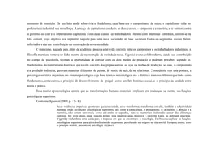 momento de transição. De um lado ainda sobrevivia o feudalismo, cuja base era o campesinato; de outro, o capitalismo tinha no
proletariado industrial sua nova força. A ameaça do capitalismo conduziu as duas classes, a campesina e a operária, a se unirem contra
o governo do czar e o imperialismo capitalista. Estas duas classes de trabalhadores, mesmo com interesses contrários, uniram-se na
luta comum, cujo objetivo era implantar naquele país uma nova sociedade de base socialista.Todos os segmentos sociais foram
solicitados a dar sua contribuição na construção da nova sociedade.
        O marxismo, naquele país, além da academia passava a ter vida concreta entre os campesinos e os trabalhadores industriais. A
filosofia marxiana tornava-se linha- mestra da reconstrução da sociedade russa. Vigotski e seus colaboradores, dando sua contribuição
no campo da psicologia, tiveram a oportunidade de convier com os dois modos de produção e puderam perceber, segundo os
fundamentos do materialismo histórico, que a vida concreta dos grupos sociais, ou seja, os modos de produção, no caso, o campesinato
e a produção industrial, geravam maneiras diferentes de pensar, de sentir, de agir, de se relacionar. Conseqüente com esta postura, a
psicologia soviética organizou um sistema psicológico cuja base teórico- metodológica era a dialética marxista- lelinista que tinha como
fundamentos, entre outros, o princípio do desenvolvimento da psiquê como um fato histórico-social, e o princípio da unidade entre
teoria e prática.
        Essa matriz epistemológica aponta que as transformações humano-materiais implicam em mudanças na mente, nas funções
psicológicas superiores.
        Conforme Sguarezi (2005, p. 17-18):
                           Se as evidências empíricas apontavam que a sociedade, ao se transformar, transforma com ela, também a subjetividade
                           humana, então as funções psicológicas superiores, tais como a consciência, o pensamento, o raciocínio, a atenção e a
                           memória, não seriam universais, como até então se supunha, não se manteriam inalteradas apesar das diferenças
                           culturais. Ao invés disso, essas funções teriam uma natureza sócio -histórica. Conforme Luria, ao defender essa tese,
                           Vygotsky vislumbrou uma saída para o impasse em que se encontrava a psicologia. Ele buscou explicar as funções
                           psicológicas superiores para além dos limites do organismo, percebendo sua origem na vida social. Rompeu, assim, com
                           o princípio inatista, presente na psicologia da época.
 