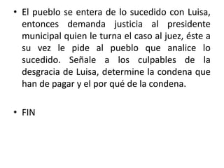 • El pueblo se entera de lo sucedido con Luisa,
entonces demanda justicia al presidente
municipal quien le turna el caso al juez, éste a
su vez le pide al pueblo que analice lo
sucedido. Señale a los culpables de la
desgracia de Luisa, determine la condena que
han de pagar y el por qué de la condena.
• FIN
 