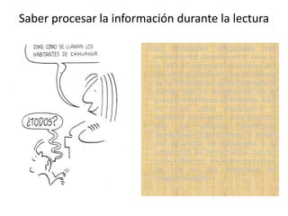Saber procesar la información durante la lectura
Las principales dificultades que
enfrentan los docentes en el aula, es
la falta de estrategias generadas por
los propios alumnos para el manejo
de la información, principalmente la
escrita, que es fundamental en el
proceso enseñanza aprendizaje. Aquí
es donde cobra importancia la
habilidad del maestro para propiciar
que sus alumnos construyan
aprendizajes significativos, a través
del desarrollo de estrategias y la
adquisición de herramientas que les
serán útiles en múltiples contextos,
no sólo en una asignatura del
programa escolar.
 