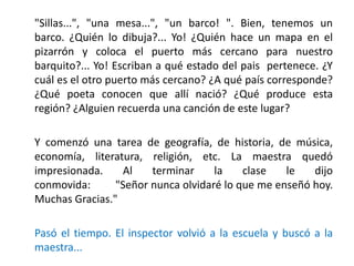 "Sillas...", "una mesa...", "un barco! ". Bien, tenemos un
barco. ¿Quién lo dibuja?... Yo! ¿Quién hace un mapa en el
pizarrón y coloca el puerto más cercano para nuestro
barquito?... Yo! Escriban a qué estado del pais pertenece. ¿Y
cuál es el otro puerto más cercano? ¿A qué país corresponde?
¿Qué poeta conocen que allí nació? ¿Qué produce esta
región? ¿Alguien recuerda una canción de este lugar?
Y comenzó una tarea de geografía, de historia, de música,
economía, literatura, religión, etc. La maestra quedó
impresionada. Al terminar la clase le dijo
conmovida: "Señor nunca olvidaré lo que me enseñó hoy.
Muchas Gracias."
Pasó el tiempo. El inspector volvió a la escuela y buscó a la
maestra...
 