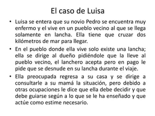 El caso de Luisa
• Luisa se entera que su novio Pedro se encuentra muy
enfermo y el vive en un pueblo vecino al que se llega
solamente en lancha. Ella tiene que cruzar dos
kilómetros de mar para llegar.
• En el pueblo donde ella vive solo existe una lancha;
ella se dirige al dueño pidiéndole que la lleve al
pueblo vecino, el lanchero acepta pero en pago le
pide que se desnude en su lancha durante el viaje.
• Ella preocupada regresa a su casa y se dirige a
consultarle a su mamá la situación, pero debido a
otras ocupaciones le dice que ella debe decidir y que
debe guiarse según a lo que se le ha enseñado y que
actúe como estime necesario.
 