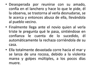 • Desesperada por reunirse con su amado,
confía en el lanchero y hace lo que le pide, él
la observa, se trastorna al verla desnudarse, se
le acerca y entonces abusa de ella, llevándola
al pueblo vecino.
• Finalmente llega ante el novio quien al verla
triste le pregunta qué le pasa, sintiéndose en
confianza le cuenta de lo sucedido, él
automáticamente la rechaza corriéndola de su
casa.
• Ella totalmente devastada corre hacia el mar y
se lanza de una rocosa, debido a la violenta
marea y golpes múltiples, a los pocos días
muere.
 