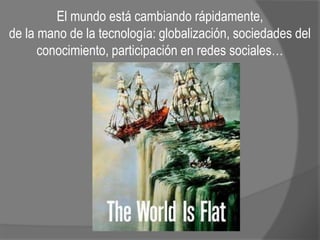El mundo está cambiando rápidamente,
de la mano de la tecnología: globalización, sociedades del
conocimiento, participación en redes sociales…
 