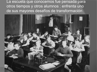 La escuela que conocemos fue pensada para
otros tiempos y otros alumnos : enfrenta uno
de sus mayores desafíos de transformación
 