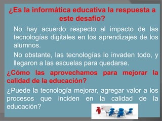 ¿Es la informática educativa la respuesta a
este desafío?
 No hay acuerdo respecto al impacto de las
tecnologías digitales en los aprendizajes de los
alumnos.
 No obstante, las tecnologías lo invaden todo, y
llegaron a las escuelas para quedarse.
¿Cómo las aprovechamos para mejorar la
calidad de la educación?
¿Puede la tecnología mejorar, agregar valor a los
procesos que inciden en la calidad de la
educación?
 