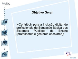 Objetivo Geral Contribuir para a inclusão digital de profissionais de Educação Básica dos Sistemas Públicos de Ensino (professores e gestores escolares); 