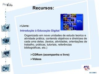 Livro: Introdução à Educação Digital Organizado em nove unidades de estudo teorico e atividade prática, contendo objetivos e diretrizes de cada uma delas. (textos, atividades, orientações de trabalho, práticas, tutoriais, referências bibliográficas, etc.) Recursos: CDRom (acompanha o livro) Vídeos 