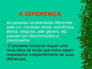 A DIFERENÇA
As pessoas consideradas diferentes
pela cor, condição social, econômica,
étnica, religiosa, pelo gênero, etc,
passam por discrminações e
preconceitos.
 O processo inclusivo requer uma
nova ética de modo que todos sejam
respeitados indepentemente de suas
diferenças.


 