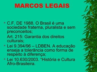 MARCOS LEGAIS
C.F. DE 1988. O Brasil é uma
sociedade fraterna, pluralista e sem
preconceitos;
Art. 215: Garantia dos direitos
culturais;
 Lei 9.394/96 – LDBEN. A educação
enseja a tolerância como forma de
respeito à diferença;
 Lei 10.630/2003. “História e Cultura
Afro-Brasileira.


 
