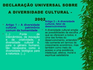 DECLARAÇÃO UNIVERSAL SOBRE
A DIVERSIDADE CULTURAL 2002Artigo 3 – A diversidade





Artigo 1 – A diversidade
cultural,
patrimônio
comum da humanidade
(...)
Fonte
de
intercâmbios, de inovação
e de criatividade, a
diversidade cultural é,
para o gênero humano,
tão necessária como a
diversidade biológica para
a natureza. (...)



cultural, fator de
desenvolvimento
A diversidade cultural amplia
as possibilidades de escolha
que se oferecem a todos; é
uma das fontes do
desenvolvimento, entendido
não somente em termos de
crescimento econômico, mas
também como meio de
acesso a uma existência
intelectual, afetiva, moral e
espiritual satisfatória

 