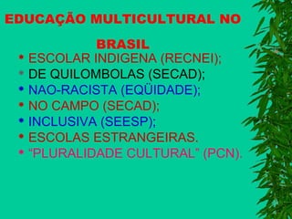 EDUCAÇÃO MULTICULTURAL NO
BRASIL
 ESCOLAR INDIGENA (RECNEI);
 DE QUILOMBOLAS (SECAD);
 NAO-RACISTA (EQÜIDADE);
 NO CAMPO (SECAD);
 INCLUSIVA (SEESP);
 ESCOLAS ESTRANGEIRAS.
 “PLURALIDADE CULTURAL” (PCN).

 