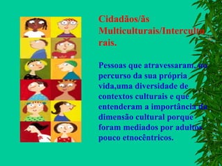 Cidadãos/ãs
Multiculturais/Intercultu
rais.
Pessoas que atravessaram, no
percurso da sua própria
vida,uma diversidade de
contextos culturais e que
entenderam a importância da
dimensão cultural porque
foram mediados por adultos
pouco etnocêntricos.

 