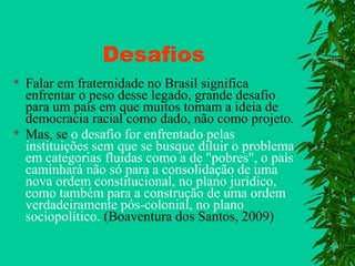 Desafios




Falar em fraternidade no Brasil significa
enfrentar o peso desse legado, grande desafio
para um país em que muitos tomam a ideia de
democracia racial como dado, não como projeto.
Mas, se o desafio for enfrentado pelas
instituições sem que se busque diluir o problema
em categorias fluidas como a de "pobres", o país
caminhará não só para a consolidação de uma
nova ordem constitucional, no plano jurídico,
como também para a construção de uma ordem
verdadeiramente pós-colonial, no plano
sociopolítico. (Boaventura dos Santos, 2009)

 