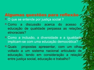 Algumas questões para reflexão

 O que se entende por justiça social ?

 Como a discussão acerca do acesso à
educação de qualidade perpassa as relações
etnoraciais?
 Como a inclusão, a diversidade e a igualdade
implicam-se com uma educação democrática?
 Quais propostas apresentar, com um olhar
voltado a um sistema nacional articulado de
educação, tendo em consideração a relação
entre justiça social, educação e trabalho?

 