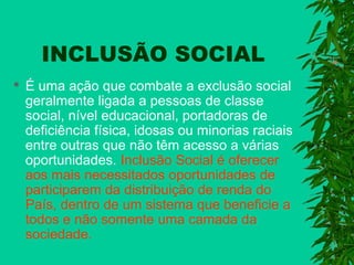 INCLUSÃO SOCIAL


É uma ação que combate a exclusão social
geralmente ligada a pessoas de classe
social, nível educacional, portadoras de
deficiência física, idosas ou minorias raciais
entre outras que não têm acesso a várias
oportunidades. Inclusão Social é oferecer
aos mais necessitados oportunidades de
participarem da distribuição de renda do
País, dentro de um sistema que beneficie a
todos e não somente uma camada da
sociedade.

 
