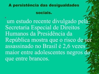 A persistência das desigualdades
sociais.


um estudo recente divulgado pela
Secretaria Especial de Direitos
Humanos da Presidência da
República mostra que o risco de ser
assassinado no Brasil é 2,6 vezes
maior entre adolescentes negros do
que entre brancos.

 