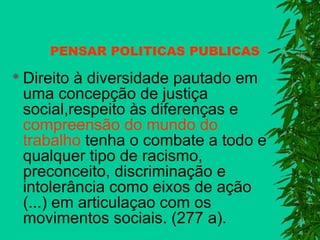 PENSAR POLITICAS PUBLICAS
 Direito

à diversidade pautado em
uma concepção de justiça
social,respeito às diferenças e
compreensão do mundo do
trabalho tenha o combate a todo e
qualquer tipo de racismo,
preconceito, discriminação e
intolerância como eixos de ação
(...) em articulaçao com os
movimentos sociais. (277 a).

 