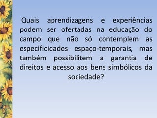 Quais aprendizagens e experiências
podem ser ofertadas na educação do
campo que não só contemplem as
especificidades espaço-temporais, mas
também possibilitem a garantia de
direitos e acesso aos bens simbólicos da
sociedade?
 
