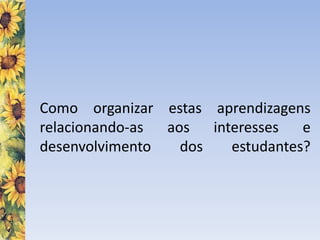 Como organizar estas aprendizagens
relacionando-as aos interesses e
desenvolvimento dos estudantes?
 