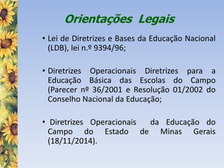 Orientações Legais
• Lei de Diretrizes e Bases da Educação Nacional
(LDB), lei n.º 9394/96;
• Diretrizes Operacionais Diretrizes para a
Educação Básica das Escolas do Campo
(Parecer nº 36/2001 e Resolução 01/2002 do
Conselho Nacional da Educação;
• Diretrizes Operacionais da Educação do
Campo do Estado de Minas Gerais
(18/11/2014).
 