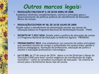 Outros marcos legais:
• RESOLUÇÃO CNE/CEB Nº 2, DE 28 DE ABRIL DE 2008
Estabelece diretrizes complementares, normas e princípios para o
desenvolvimento de políticas públicas de atendimento da Educação
Básica do Campo.
• RESOLUÇÃO/CD/FNDE Nº 38, DE 16 DE JULHO DE 2009
Dispõe sobre o atendimento da alimentação escolar aos alunos da
educação básica no Programa Nacional de Alimentação Escolar - PNAE.
• DECRETO Nº 7.352/ 2010. Dispõe sobre a política de educação do campo
e o Programa Nacional de Educação na Reforma Agrária - PRONERA.
• PRONACAMPO/ 2012: visa estabelecer um conjunto de ações articuladas
que atenderá escolas do campo e quilombolas em quatro eixos: gestão e
práticas pedagógicas, formação de professores, educação de jovens e
adultos e educação profissional e tecnológica.
• Lei 12.960, de 27 de março de 2014: altera a Lei de Diretrizes e Bases da
Educação (LDB) para fazer constar exigência de manifestação de órgão
normativo – como os conselhos municipais de Educação - do sistema de
ensino para o fechamento desse tipo de escola.
 