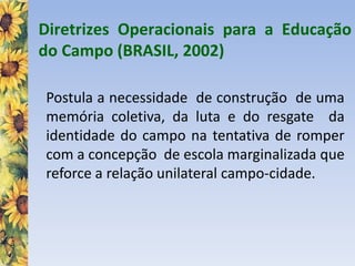 Diretrizes Operacionais para a Educação
do Campo (BRASIL, 2002)
Postula a necessidade de construção de uma
memória coletiva, da luta e do resgate da
identidade do campo na tentativa de romper
com a concepção de escola marginalizada que
reforce a relação unilateral campo-cidade.
 