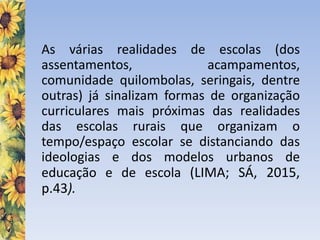 As várias realidades de escolas (dos
assentamentos, acampamentos,
comunidade quilombolas, seringais, dentre
outras) já sinalizam formas de organização
curriculares mais próximas das realidades
das escolas rurais que organizam o
tempo/espaço escolar se distanciando das
ideologias e dos modelos urbanos de
educação e de escola (LIMA; SÁ, 2015,
p.43).
 