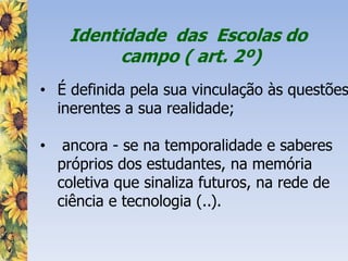 Identidade das Escolas do
campo ( art. 2º)
• É definida pela sua vinculação às questões
inerentes a sua realidade;
• ancora - se na temporalidade e saberes
próprios dos estudantes, na memória
coletiva que sinaliza futuros, na rede de
ciência e tecnologia (..).
 