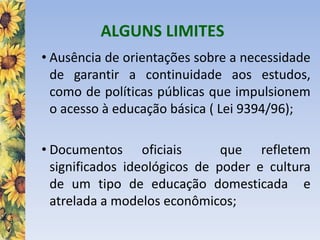 ALGUNS LIMITES
• Ausência de orientações sobre a necessidade
de garantir a continuidade aos estudos,
como de políticas públicas que impulsionem
o acesso à educação básica ( Lei 9394/96);
• Documentos oficiais que refletem
significados ideológicos de poder e cultura
de um tipo de educação domesticada e
atrelada a modelos econômicos;
 