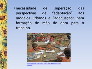 • necessidade de superação das
perspectivas de “adaptação” aos
modelos urbanos e “adequação” para
formação de mão de obra para o
trabalho.
meioambiente.culturamix.com275 × 183Pesquisa por
imagem
 