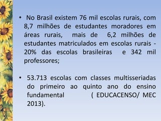 • No Brasil existem 76 mil escolas rurais, com
8,7 milhões de estudantes moradores em
áreas rurais, mais de 6,2 milhões de
estudantes matriculados em escolas rurais -
20% das escolas brasileiras e 342 mil
professores;
• 53.713 escolas com classes multisseriadas
do primeiro ao quinto ano do ensino
fundamental ( EDUCACENSO/ MEC
2013).
 