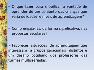 • O que fazer para mobilizar a vontade de
aprender de um conjunto das crianças que
varia de idades e níveis de aprendizagem?
• Como engajá-las, de forma significativa, nas
propostas escolares?
- Favorecer situações de aprendizagem que
interessam a grupos geracionais distintos é
um desafio cotidiano dos professores das
turmas multisseriadas.
 