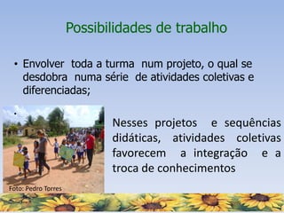 Foto: Pedro Torres
Possibilidades de trabalho
• Envolver toda a turma num projeto, o qual se
desdobra numa série de atividades coletivas e
diferenciadas;
•
• Nesses projetos e sequências
didáticas, atividades coletivas
favorecem a integração e a
troca de conhecimentos
 