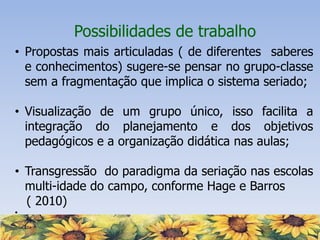 Possibilidades de trabalho
• Propostas mais articuladas ( de diferentes saberes
e conhecimentos) sugere-se pensar no grupo-classe
sem a fragmentação que implica o sistema seriado;
• Visualização de um grupo único, isso facilita a
integração do planejamento e dos objetivos
pedagógicos e a organização didática nas aulas;
• Transgressão do paradigma da seriação nas escolas
multi-idade do campo, conforme Hage e Barros
( 2010)
•
 