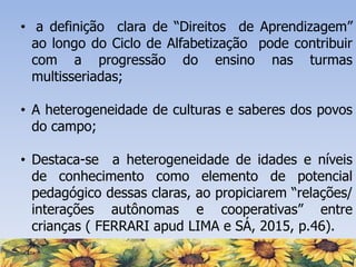 • a definição clara de “Direitos de Aprendizagem”
ao longo do Ciclo de Alfabetização pode contribuir
com a progressão do ensino nas turmas
multisseriadas;
• A heterogeneidade de culturas e saberes dos povos
do campo;
• Destaca-se a heterogeneidade de idades e níveis
de conhecimento como elemento de potencial
pedagógico dessas claras, ao propiciarem “relações/
interações autônomas e cooperativas” entre
crianças ( FERRARI apud LIMA e SÁ, 2015, p.46).
 