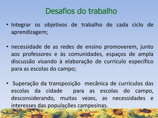 Desafios do trabalho
• Integrar os objetivos de trabalho de cada ciclo de
aprendizagem;
• necessidade de as redes de ensino promoverem, junto
aos professores e às comunidades, espaços de ampla
discussão visando à elaboração de currículo específico
para as escolas do campo;
• Superação da transposição mecânica de currículos das
escolas da cidade para as escolas do campo,
desconsiderando, muitas vezes, as necessidades e
interesses das populações campesinas.
 