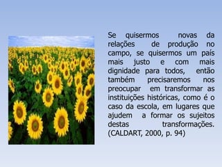 Se quisermos novas da
relações de produção no
campo, se quisermos um país
mais justo e com mais
dignidade para todos, então
também precisaremos nos
preocupar em transformar as
instituições históricas, como é o
caso da escola, em lugares que
ajudem a formar os sujeitos
destas transformações.
(CALDART, 2000, p. 94)
 