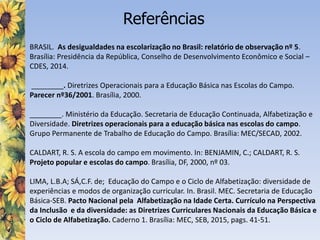 Referências
BRASIL. As desigualdades na escolarização no Brasil: relatório de observação nº 5.
Brasília: Presidência da República, Conselho de Desenvolvimento Econômico e Social –
CDES, 2014.
________. Diretrizes Operacionais para a Educação Básica nas Escolas do Campo.
Parecer nº36/2001. Brasília, 2000.
________. Ministério da Educação. Secretaria de Educação Continuada, Alfabetização e
Diversidade. Diretrizes operacionais para a educação básica nas escolas do campo.
Grupo Permanente de Trabalho de Educação do Campo. Brasília: MEC/SECAD, 2002.
CALDART, R. S. A escola do campo em movimento. In: BENJAMIN, C.; CALDART, R. S.
Projeto popular e escolas do campo. Brasília, DF, 2000, nº 03.
LIMA, L.B.A; SÁ,C.F. de; Educação do Campo e o Ciclo de Alfabetização: diversidade de
experiências e modos de organização curricular. In. Brasil. MEC. Secretaria de Educação
Básica-SEB. Pacto Nacional pela Alfabetização na Idade Certa. Currículo na Perspectiva
da Inclusão e da diversidade: as Diretrizes Curriculares Nacionais da Educação Básica e
o Ciclo de Alfabetização. Caderno 1. Brasília: MEC, SEB, 2015, pags. 41-51.
 