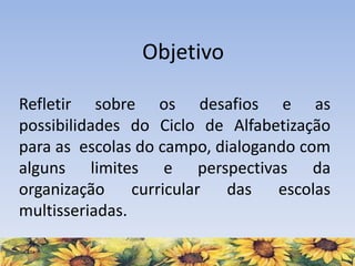 Refletir sobre os desafios e as
possibilidades do Ciclo de Alfabetização
para as escolas do campo, dialogando com
alguns limites e perspectivas da
organização curricular das escolas
multisseriadas.
Objetivo
 