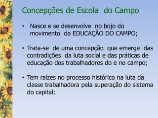 Concepções de Escola do Campo
• Nasce e se desenvolve no bojo do
movimento da EDUCAÇÃO DO CAMPO;
• Trata-se de uma concepção que emerge das
contradições da luta social e das práticas de
educação dos trabalhadores do e no campo;
• Tem raízes no processo histórico na luta da
classe trabalhadora pela superação do sistema
do capital;
 