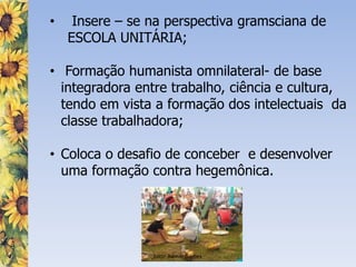 • Insere – se na perspectiva gramsciana de
ESCOLA UNITÁRIA;
• Formação humanista omnilateral- de base
integradora entre trabalho, ciência e cultura,
tendo em vista a formação dos intelectuais da
classe trabalhadora;
• Coloca o desafio de conceber e desenvolver
uma formação contra hegemônica.
Foto: Admar Gomes
 