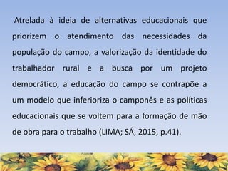 Atrelada à ideia de alternativas educacionais que
priorizem o atendimento das necessidades da
população do campo, a valorização da identidade do
trabalhador rural e a busca por um projeto
democrático, a educação do campo se contrapõe a
um modelo que inferioriza o camponês e as políticas
educacionais que se voltem para a formação de mão
de obra para o trabalho (LIMA; SÁ, 2015, p.41).
 