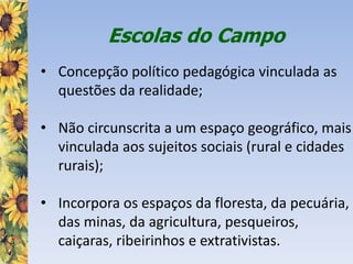 Escolas do Campo
• Concepção político pedagógica vinculada as
questões da realidade;
• Não circunscrita a um espaço geográfico, mais
vinculada aos sujeitos sociais (rural e cidades
rurais);
• Incorpora os espaços da floresta, da pecuária,
das minas, da agricultura, pesqueiros,
caiçaras, ribeirinhos e extrativistas.
 