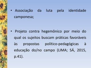 • Associação da luta pela identidade
camponesa;
• Projeto contra hegemônico por meio do
qual os sujeitos buscam práticas favoráveis
às propostas político-pedagógicas à
educação do/no campo (LIMA; SÁ, 2015,
p.41).
 