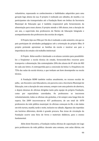 voluntários,  repassando  os  conhecimentos  e  habilidades  adquiridos  para  uma 
geração  logo  abaixo  da  sua.  O  projeto  é  realizado  aos  sábados,  de  manhã,  e  os 
participantes  são  transportados  até  a  Fundação  Romi  em  ônibus  da  Secretaria 
Municipal  de  Educação  que  é  também  responsável  pelo  fornecimento  da 
alimentação para esses alunos. O projeto atende a 100 alunos, tem a duração de 
um  ano,  a  supervisão  dos  professores  do  Núcleo  de  Educação  Integrada  e 
acompanhamento dos professores das escolas de origem. 

        O Projeto Seja seu Filho por Um dia é realizado a cada semestre, em que os 
pais  participam  de  atividades  pedagógicas  sob  a  orientação  do  próprio  filho.  O 
projeto  pretende  aproximar  as  famílias  da  escola  e  mostrar  aos  pais  a 
importância do estudo e do trabalho intelectual.  

        O Projeto  Bolsa­auxílio é destinado a ex‐alunos carentes para possibilitá‐
los  a  freqüentar  a  escola  técnica  do  estado,  fornecendo‐lhes  recursos  para 
transporte e alimentação. São contemplados 20% dos alunos de 8ª série do NEI 
de cada ano letivo. A contrapartida para a concessão da bolsa é a frequência em 
75%  das aulas  da  escola  técnica,  e que  tenham um  bom desempenho  na escola 
técnica. 

        A  Fundação  ROMI  também  realiza  anualmente,  no  recesso  escolar  de 
julho,  um Encontro com Educadores, em parceria com a Secretaria Municipal de 
Educação, com a duração de uma semana, sempre com uma palestra de abertura, 
e  depois  dezenas  de  oficinas  dirigidas  tanto  pela  equipe  da  própria  Fundação, 
como        por    especialistas    convidados.    Os    professores     se    inscrevem 
voluntariamente, todas as oficinas são gratuitas, e há sempre uma longa lista de 
espera.  Em  2009  inscreveram‐se  457  professores,  de  um  total  de  1070 
professores  da  rede  pública  municipal.  As  oficinas  começam  às  8h,  e  são  dadas 
em três turnos, manhã, tarde e noite, inclusive no sábado. Algumas são repetidas 
em  horários  diferentes,  devido  à  grande  procura.  Nas  áreas  de  circulação  da 
Fundação  ocorre  uma  feira  de  livros  e  materiais  didáticos,  para  o  ensino 
fundamental. 

        Além deste Encontro, a Fundação realiza oficinas de capacitação em Logo 
para  professores  da  rede  pública:  durante  uma  semana,  com  aulas  diárias,  em 
         
                                                                                        99 
 