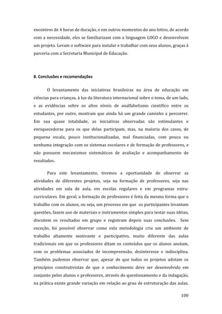 encontros de 4 horas de duração, e em outros momentos do ano letivo, de acordo 
com  a  necessidade,  eles  se  familiarizam  com  a  linguagem  LOGO  e  desenvolvem 
um projeto. Levam o software para instalar e trabalhar com seus alunos, graças à 
parceria com a Secretaria Municipal de Educação.  

        

8. Conclusões e recomendações 

       O  levantamento  das  iniciativas  brasileiras  na  área  de  educação  em 
ciências para crianças, à luz da literatura internacional sobre o tema, de um lado, 
e  as  evidências  sobre  os  altos  níveis  de  analfabetismo  científico  entre  os 
estudantes,  por  outro,  mostram  que  ainda  há  um  grande  caminho  a  percorrer. 
Em  sua  quase  totalidade,  as  iniciativas  observadas  são  estimulantes  e 
enriquecedoras  para  os  que  delas  participam,  mas,  na  maioria  dos  casos,  de 
pequena  escala,  pouco  institucionalizadas,  mal  financiadas,  com  pouca  ou 
nenhuma integração com os sistemas escolares e de formação de professores, e 
não  possuem  mecanismos  sistemáticos  de  avaliação  e  acompanhamento  de 
resultados.  

       Para  este  levantamento,  tivemos  a  oportunidade  de  observar  as 
atividades  de  diferentes  projetos,  seja  na  formação  de  professores,  seja  nas 
atividades  em  sala  de  aula,  em  escolas  regulares  e  em  programas  extra‐
curriculares. Em geral, a formação de professores é feita da mesma forma que o 
trabalho com os alunos, ou seja, um processo em que  os participantes levantam 
questões, fazem uso de materiais e instrumentos simples para testar suas idéias,  
discutem  os  resultados  em  grupo  e  registram  depois  suas  conclusões.    Sem 
exceção,  foi  possível  observar  como  esta  metodologia  cria  um  ambiente  de 
trabalho  altamente  motivante  e  participativo,  muito  diferente  das  aulas 
tradicionais  em  que  os  professores  ditam  os  conteúdos  que  os  alunos  anotam, 
com  os  problemas  associados  de  incompreensão,  desinteresse  e  indisciplina. 
Também  pudemos  observar  que,  apesar  de  que  todos  os  projetos  adotam  os 
princípios  construtivistas  de  que  o  conhecimento  deve  ser  desenvolvido  em 
conjunto pelos alunos e professores, através do questionamento e da indagação, 
na prática existe grande variação em relação ao grau de estruturação das aulas. 
        
                                                                                  100 
 