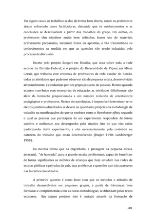 Em alguns casos, os trabalhos se dão de forma bem aberta, aonde os professores 
atuam  sobretudo  como  facilitadores,  deixando  que  os  conhecimentos  e  as 
conclusões  se  desenvolvam  a  partir  dos  trabalhos  do  grupo.  Em  outros,  os 
professores  têm  objetivos  muito  bem  definidos,  fazem  uso  de  materiais 
previamente  preparados,  incluindo  livros  ou  apostilas,  e  vão  transmitindo  os 
conhecimentos  na  medida  em  que  as  questões  vão  sendo  induzidas  pelo 
processo de discussão.  

        Exceto  pelo  projeto  Sangari  em  Brasília,  que  atua  sobre  toda  a  rede 
escolar  do  Distrito  Federal,  e  o  projeto  da  Universidade  de  Viçosa  em  Minas 
Gerais,  que  trabalha  com  centenas  de  professores  da  rede  escolar  do  Estado, 
todas as atividades que pudemos observar são de pequena escala, desenvolvidas 
artesanalmente, e conduzidas por um grupo pequeno de pessoas. Mesmo quando 
existem  convênios  com  secretarias  de  educação,  as  atividades  dificilmente  vão 
além  da  formação  proporcionada  a  um  número  reduzido  de  orientadores 
pedagógicos e professores. Nestas circunstâncias, é impossível determinar se os 
efeitos positivos observados se devem às qualidades próprias da metodologia de 
trabalho ou manifestações do que se conhece como o Hawthorne effect, segundo 
o  qual  as  pessoas  que  participam  de  um  experimento  respondem  de  forma 
positiva  e  melhoram  seu  desempenho  pelo  simples  fato  de  que  elas  estão 
participando  deste  experimento,  e  não  necessariamente  pelo  conteúdo  ou 
natureza  do  trabalho  que  estão  desenvolvendo  (Diaper  1990;  Landsberger 
1958).  

        Da  mesma  forma  que  na  engenharia,  a  passagem  da  pequena  escala, 
artesanal,    “de  bancada”,  para  a  grande  escala,  profissional,  capaz  de  beneficiar 
de  forma  significativa  as  milhões  de  crianças  que  hoje  estudam  nas  redes  de 
escolas públicas e privadas do país, traz problemas e questões que não aparecem 
nas iniciativas localizadas.   

        A  primeira  questão  é  como  fazer  com  que  os  métodos  e  atitudes  de 
trabalho  desenvolvidos  em  pequenos  grupos,  a  partir  de  lideranças  bem 
formadas e comprometidas com as novas metodologias, se difundam pelas redes 
escolares.    Em  alguns  projetos  isto  é  tentado  através  da  formação  de 

         
                                                                                       101 
 