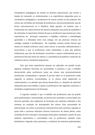 orientadores  pedagógicos  de  escolas  ou  distritos  educacionais,  que  teriam  a 
função  de  transmitir  os  conhecimentos  e  as  experiências  adquiridas  para  os 
orientadores  pedagógicos  e  professores  de  outras  escolas  ou  das  próprias.  Em 
outros, por atividades de formação de professores, seja presencialmente, seja de 
forma  semi‐presencial  ou  à  distância.  Nada  garante,  no  entanto,  que  a 
transmissão em cadeia funcione de maneira adequada, sem perda de qualidade e 
de motivação. A expectativa otimista de que os professores que passam por estas 
experiências  de    formação  continuem  a  trabalhar  conforme  a  metodologia 
aprendida  e  a  difundam  entre  seus  colegas,  em  um  processo  virtuoso  de 
contágio,  também  é  problemática.    Na  realidade,  existem  muitos  fatores  que 
atuam  em  sentido  contrário,  como,  entre  outros:  as  pressões  administrativas  e 
burocráticas  a  que  os  professores  estão  submetidos;  o  peso  das  práticas 
tradicionais,  que  não  são  facilmente  reversíveis;  o  pouco  conhecimento  que  os 
professores têm dos temas de ciência; e a inexistência de padrões e materiais de 
referência claros e facilmente disponíveis. 

       Para  que  estas  experiências  possam  ser  aplicadas  em  grande  escala, 
algumas  condições  deveriam  ser  preenchidas.  A  primeira  é  que  o  trabalho 
desenvolvido  pelos  professores  junto  aos  alunos  seja  permanentemente 
monitorado,  acompanhado  e  apoiado.  É  preciso  saber  se  os  professores  estão 
seguindo  as  práticas  recomendadas,  se  os  alunos  estão  adquirindo  os 
conhecimentos  e  as  atitudes  que  devem  desenvolver,  se    dispõem  de  materiais 
adequados para seu trabalho, e apoiar os professores com sugestões, materiais, e 
atividades complementares de formação.   

       A  segunda  condição  é  que  o  trabalho  dos  professores  seja  em  grande 
parte padronizado e sistematizado, em termos dos conteúdos a serem dados nos 
diversos  períodos,  das  seqüências  de  formação,  dos  materiais  utilizados  e  dos 
sistemas  de  avaliação  do  desempenho  dos  alunos.  Esta  necessidade  de 
padronização vai contra as premissas construtivistas mais extremas, segundo as 
quais  todo  o  processo  educativo  deveria  transcorrer  de  forma  aberta,  como 
resultado da livre interação e da pesquisa feita pelos estudantes a partir de suas 
próprias  experiências  e  curiosidades  com  os  professores  atuando  como 
facilitadores.  Segundo  estas  premissas,  a  existência  de  materiais  padronizados, 
        
                                                                                   102 
 